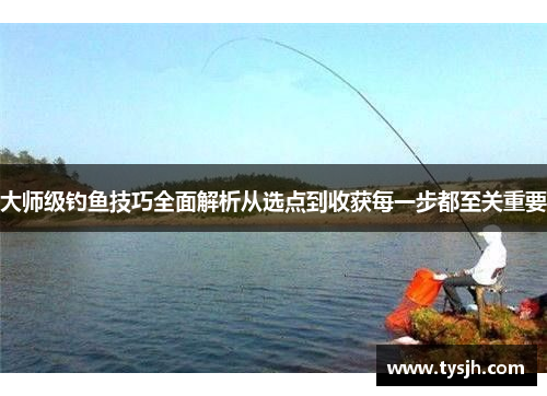 大师级钓鱼技巧全面解析从选点到收获每一步都至关重要 大师级钓鱼技巧全面解析从选点到收获每一步都至关重要